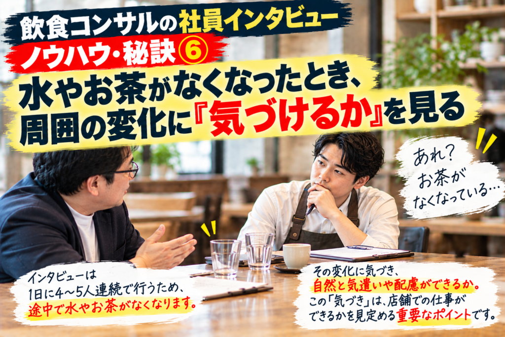 飲食コンサルが社員インタビューで密かに確認している「ノウハウ・秘訣⑥」を紹介した画像。1日に4〜5人のインタビューを同じ部屋で続ける中、最初に出された水やお茶がなくなったとき、その変化に店長やスタッフが自然に気づけるかを見ている。単にお茶を出すかどうかではなく、周囲の状況を見て、言われなくても気遣いや配慮ができるかが重要なポイント。こうした「気づき」は飲食店の現場でしっかり仕事ができるかを判断する材料であり、個人だけでなく会社全体の風土やスタッフ教育の傾向まで見えてくることを表現している。