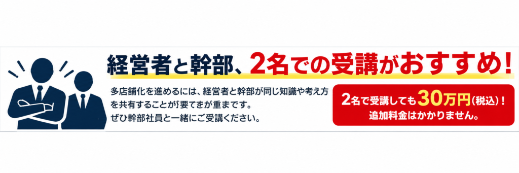 飲食店多店舗化推進講座では、経営者と幹部社員の2名での受講をおすすめしています。多店舗化を成功させるには、経営者だけでなく、経営を支える幹部社員も同じ知識や考え方を共有し、会社として同じ方向を目指すことが重要です。本講座では、多店舗経営に必要な知識や実践ノウハウを経営者と幹部が一緒に学べます。2名で受講しても受講料は30万円（税込）のままで、追加料金は一切かかりません。画像は白を基調とした横長バナーで、紺色の経営者と幹部の人物アイコンを配置し、「経営者と幹部、2名での受講がおすすめ！」という見出しと、2名同額受講のメリットを赤色と黄色で強調しています。